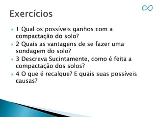  1 Qual os possíveis ganhos com a
compactação do solo?
 2 Quais as vantagens de se fazer uma
sondagem do solo?
 3 Descreva Sucintamente, como é feita a
compactação dos solos?
 4 O que é recalque? E quais suas possíveis
causas?
 