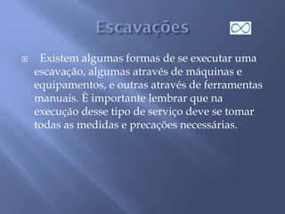  Existem algumas formas de se executar uma
escavação, algumas através de máquinas e
equipamentos, e outras através de ferramentas
manuais. È importante lembrar que na
execução desse tipo de serviço deve se tomar
todas as medidas e precações necessárias.
 