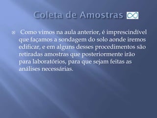  Como vimos na aula anterior, é imprescindível
que façamos a sondagem do solo aonde iremos
edificar, e em alguns desses procedimentos são
retiradas amostras que posteriormente irão
para laboratórios, para que sejam feitas as
análises necessárias.
 