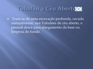  Trata-se de uma escavação profunda, cavada
manualmente, nos Tubulões de céu aberto, o
pessoal desce para alargamento da base ou
limpeza do fundo.
 