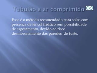 Esse é o método recomendado para solos com
presença de lençol freático sem possibilidade
de esgotamento, devido ao risco
desmoronamento das paredes do fuste.
 