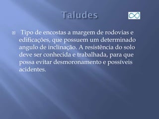  Tipo de encostas a margem de rodovias e
edificações, que possuem um determinado
angulo de inclinação. A resistência do solo
deve ser conhecida e trabalhada, para que
possa evitar desmoronamento e possíveis
acidentes.
 