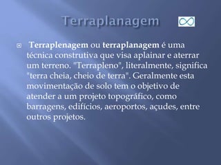  Terraplenagem ou terraplanagem é uma
técnica construtiva que visa aplainar e aterrar
um terreno. "Terrapleno", literalmente, significa
"terra cheia, cheio de terra". Geralmente esta
movimentação de solo tem o objetivo de
atender a um projeto topográfico, como
barragens, edifícios, aeroportos, açudes, entre
outros projetos.
 