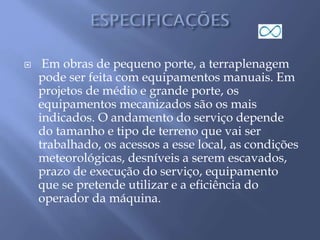  Em obras de pequeno porte, a terraplenagem
pode ser feita com equipamentos manuais. Em
projetos de médio e grande porte, os
equipamentos mecanizados são os mais
indicados. O andamento do serviço depende
do tamanho e tipo de terreno que vai ser
trabalhado, os acessos a esse local, as condições
meteorológicas, desníveis a serem escavados,
prazo de execução do serviço, equipamento
que se pretende utilizar e a eficiência do
operador da máquina.
 