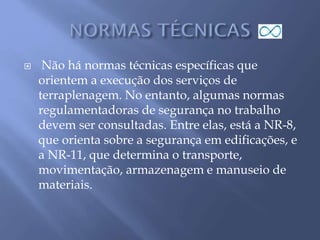  Não há normas técnicas específicas que
orientem a execução dos serviços de
terraplenagem. No entanto, algumas normas
regulamentadoras de segurança no trabalho
devem ser consultadas. Entre elas, está a NR-8,
que orienta sobre a segurança em edificações, e
a NR-11, que determina o transporte,
movimentação, armazenagem e manuseio de
materiais.
 