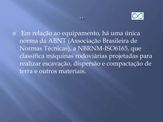  Em relação ao equipamento, há uma única
norma da ABNT (Associação Brasileira de
Normas Técnicas), a NBRNM-ISO6165, que
classifica máquinas rodoviárias projetadas para
realizar escavação, dispersão e compactação de
terra e outros materiais.
 