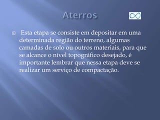  Esta etapa se consiste em depositar em uma
determinada região do terreno, algumas
camadas de solo ou outros materiais, para que
se alcance o nível topográfico desejado, é
importante lembrar que nessa etapa deve se
realizar um serviço de compactação.
 