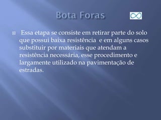  Essa etapa se consiste em retirar parte do solo
que possui baixa resistência e em alguns casos
substituir por materiais que atendam a
resistência necessária, esse procedimento e
largamente utilizado na pavimentação de
estradas.
 