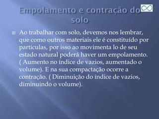  Ao trabalhar com solo, devemos nos lembrar,
que como outros materiais ele é constituído por
partículas, por isso ao movimenta lo de seu
estado natural poderá haver um empolamento.
( Aumento no índice de vazios, aumentado o
volume). E na sua compactação ocorre a
contração. ( Diminuição do índice de vazios,
diminuindo o volume).
 