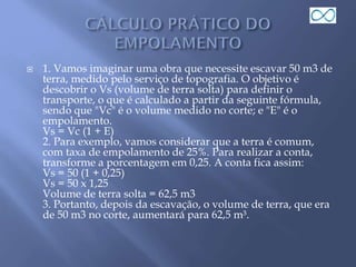 1. Vamos imaginar uma obra que necessite escavar 50 m3 de
terra, medido pelo serviço de topografia. O objetivo é
descobrir o Vs (volume de terra solta) para definir o
transporte, o que é calculado a partir da seguinte fórmula,
sendo que "Vc" é o volume medido no corte; e "E" é o
empolamento.
Vs = Vc (1 + E)
2. Para exemplo, vamos considerar que a terra é comum,
com taxa de empolamento de 25%. Para realizar a conta,
transforme a porcentagem em 0,25. A conta fica assim:
Vs = 50 (1 + 0,25)
Vs = 50 x 1,25
Volume de terra solta = 62,5 m3
3. Portanto, depois da escavação, o volume de terra, que era
de 50 m3 no corte, aumentará para 62,5 m³.
 