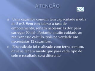  Uma caçamba comum tem capacidade média
de 5 m3. Sem considerar a taxa de
empolamento, seriam necessárias dez para
carregar 50 m3. Portanto, muito cuidado ao
realizar esse cálculo, pois na verdade são
necessárias 12 caçambas.
 Esse cálculo foi realizado com terra comum,
deve se ter em mente que para cada tipo de
solo o resultado será diferente.
 