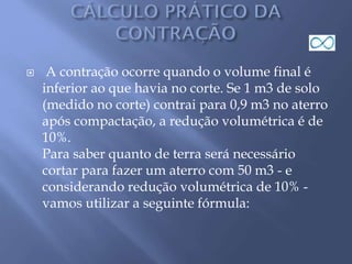  A contração ocorre quando o volume final é
inferior ao que havia no corte. Se 1 m3 de solo
(medido no corte) contrai para 0,9 m3 no aterro
após compactação, a redução volumétrica é de
10%.
Para saber quanto de terra será necessário
cortar para fazer um aterro com 50 m3 - e
considerando redução volumétrica de 10% -
vamos utilizar a seguinte fórmula:
 