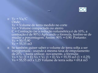  Vc = Va/C
Onde:
Vc = Volume de terra medido no corte
Va = Volume compactado no aterro
C = Contração (se a redução volumétrica é de 10%, a
contração é de 90%) Aplicando a fórmula, lembre-se de
mudar a porcentagem. Assim: 90% = 0,90. Portanto:
Vc = 50/0,90
Vc = 55,55 m3
 Se também quiser saber o volume de terra solta a ser
transportada - usando a mesma taxa de empolamento
de 25% -, basta utilizar, novamente, a fórmula:
Vs = Vc (1 + E) Vs = Vc (1 + E) Vs = 55,55 m3 (1 + 0,25)
Vs = 55,55 m3 x 1,25 Volume de terra solta = 69,4 m3
 