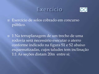  Exercício de solos cobrado em concurso
público.
 1 Na terraplanagem de um trecho de uma
rodovia será necessário executar o aterro
conforme indicado na figura S1 e S2 abaixo
esquematizadas, cujos taludes tem inclinação
1:1 As seções distam 20m entre si:
 