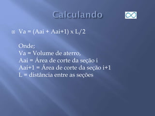 Va = (Aai + Aai+1) x L/2
Onde;
Va = Volume de aterro,
Aai = Área de corte da seção i
Aai+1 = Área de corte da seção i+1
L = distância entre as seções
 