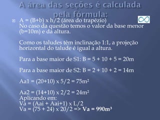  A = (B+b) x h/2 (área do trapézio)
No caso da questão temos o valor da base menor
(b=10m) e da altura.
Como os taludes têm inclinação 1:1, a projeção
horizontal do talude é igual a altura.
Para a base maior de S1: B = 5 + 10 + 5 = 20m
Para a base maior de S2: B = 2 + 10 + 2 = 14m
Aa1 = (20+10) x 5/2 = 75m²
Aa2 = (14+10) x 2/2 = 24m²
Aplicando em:
Va = (Aai + Aai+1) x L/2
Va = (75 + 24) x 20/2 => Va = 990m³
 
