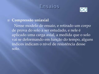  Compressão uniaxial
Nesse modelo de ensaio, e retirado um corpo
de prova do solo a ser estudado, e nele é
aplicado uma carga axial, a medida que o solo
vai se deformando em função do tempo, alguns
índices indicam o nível de resistência desse
solo.
 
