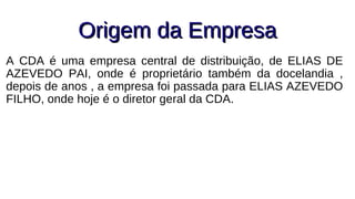Origem da EmpresaOrigem da Empresa
A CDA é uma empresa central de distribuição, de ELIAS DE
AZEVEDO PAI, onde é proprietário também da docelandia ,
depois de anos , a empresa foi passada para ELIAS AZEVEDO
FILHO, onde hoje é o diretor geral da CDA.
 