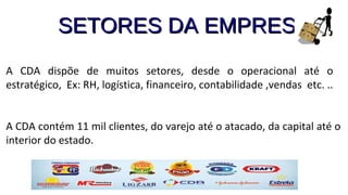 SETORES DA EMPRESASETORES DA EMPRESA
A CDA dispõe de muitos setores, desde o operacional até o
estratégico, Ex: RH, logística, financeiro, contabilidade ,vendas etc. ..
A CDA contém 11 mil clientes, do varejo até o atacado, da capital até o
interior do estado.
 