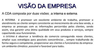 VISÃO DA EMPRESAVISÃO DA EMPRESA
A CDA composta por duas visões ; a interna e externaa interna e externa.
A INTERNA é promover um excelente ambiente de trabalho, promover o
atendimento ao cliente sempre consistente ao merecimento de uma boa venda, a
empresa se preocupa com as informações percorridas pelos clientes, sendo
assim, visa garantir uma ótima qualidade em seus produtos e serviços, sempre
capacitando seus funcionários.
A EXTERNA é observar a tendência do comercio conseguindo novos clientes,
ampliar suas estratégias para possíveis concorrências , sempre trabalhando de
forma segura e competente, proporcionar aos clientes e funcionários da empresa
um ambiente climático ,acessível e favorável para todos.
 