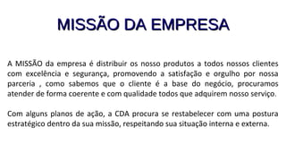 MISSÃO DA EMPRESAMISSÃO DA EMPRESA
A MISSÃO da empresa é distribuir os nosso produtos a todos nossos clientes
com excelência e segurança, promovendo a satisfação e orgulho por nossa
parceria , como sabemos que o cliente é a base do negócio, procuramos
atender de forma coerente e com qualidade todos que adquirem nosso serviço.
Com alguns planos de ação, a CDA procura se restabelecer com uma postura
estratégico dentro da sua missão, respeitando sua situação interna e externa.
 