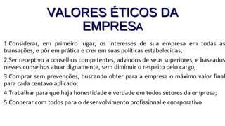 VALORES ÉTICOS DAVALORES ÉTICOS DA
EMPRESEMPRESAA
1.Considerar, em primeiro lugar, os interesses de sua empresa em todas as
transações, e pôr em prática e crer em suas políticas estabelecidas;
2.Ser receptivo a conselhos competentes, advindos de seus superiores, e baseados
nesses conselhos atuar dignamente, sem diminuir o respeito pelo cargo;
3.Comprar sem prevenções, buscando obter para a empresa o máximo valor final
para cada centavo aplicado;
4.Trabalhar para que haja honestidade e verdade em todos setores da empresa;
5.Cooperar com todos para o desenvolvimento profissional e coorporativo
 