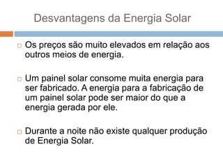 Desvantagens da Energia Solar
 Os preços são muito elevados em relação aos
outros meios de energia.
 Um painel solar consome muita energia para
ser fabricado. A energia para a fabricação de
um painel solar pode ser maior do que a
energia gerada por ele.
 Durante a noite não existe qualquer produção
de Energia Solar.
 