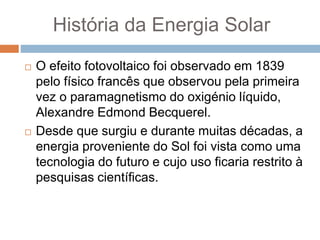 História da Energia Solar
 O efeito fotovoltaico foi observado em 1839
pelo físico francês que observou pela primeira
vez o paramagnetismo do oxigénio líquido,
Alexandre Edmond Becquerel.
 Desde que surgiu e durante muitas décadas, a
energia proveniente do Sol foi vista como uma
tecnologia do futuro e cujo uso ficaria restrito à
pesquisas científicas.
 