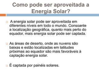 Como pode ser aproveitada a
Energia Solar?
 A energia solar pode ser aproveitada em
diferentes níveis em todo o mundo. Consoante
a localização geográfica, quanto mais perto do
equador, mais energia solar pode ser captada.
 As áreas de deserto, onde as nuvens são
baixas e estão localizadas em latitudes
próximas ao equador são mais favoráveis à
captação energia solar.
 É captada por painéis solares.
 