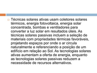  Técnicas solares ativas usam coletores solares
térmicos, energia fotovoltaica, energia solar
concentrada, bombas e ventiladores para
converter a luz solar em resultados úteis. As
técnicas solares passivas incluem a seleção de
materiais com propriedades térmicas favoráveis,
projetando espaços por onde o ar circula
naturalmente e referenciando a posição de um
edifício em relação ao Sol. As tecnologias solares
ativas aumentam a oferta de energia, enquanto
as tecnologias solares passivas reduzem a
necessidade de recursos alternativos.
 