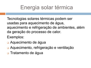 Energia solar térmica
Tecnologias solares térmicas podem ser
usadas ​​para aquecimento de água,
aquecimento e refrigeração de ambientes, além
da geração do processo de calor.
Exemplos:
 Aquecimento de água
 Aquecimento, refrigeração e ventilação
 Tratamento de água
 