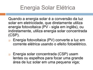 Energia Solar Elétrica
Quando a energia solar é a conversão da luz
solar em eletricidade, que diretamente utiliza
energia fotovoltaica (PV - sigla em inglês), ou
indiretamente, utiliza energia solar concentrada
(CSP).
 Energia fotovoltaica (PV) converte a luz em
corrente elétrica usando o efeito fotoelétrico.
 Energia solar concentrada (CSP) usam
lentes ou espelhos para focar uma grande
área de luz solar em uma pequena viga;
 