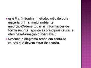  os 6 M’s (máquina, método, mão de obra,
matéria prima, meio ambiente,
medição)Ordene todas as informações de
forma sucinta, aponte as principais causas e
elimine informação dispensável;
 Desenhe o diagrama tendo em conta as
causas que devem estar de acordo.
 