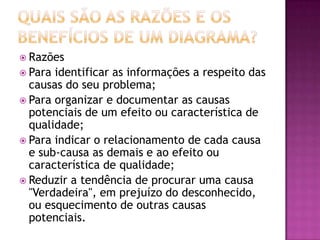  Razões
 Para identificar as informações a respeito das
causas do seu problema;
 Para organizar e documentar as causas
potenciais de um efeito ou característica de
qualidade;
 Para indicar o relacionamento de cada causa
e sub-causa as demais e ao efeito ou
característica de qualidade;
 Reduzir a tendência de procurar uma causa
"Verdadeira", em prejuízo do desconhecido,
ou esquecimento de outras causas
potenciais.
 