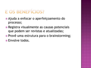  Ajuda a enfocar o aperfeiçoamento do
processo;
 Registra visualmente as causas potenciais
que podem ser revistas e atualizadas;
 Provê uma estrutura para o brainstorming;
 Envolve todos.
 