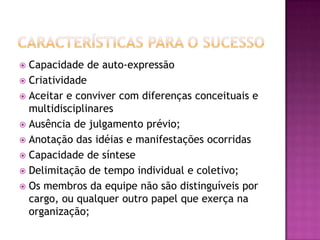  Capacidade de auto-expressão
 Criatividade
 Aceitar e conviver com diferenças conceituais e
multidisciplinares
 Ausência de julgamento prévio;
 Anotação das idéias e manifestações ocorridas
 Capacidade de síntese
 Delimitação de tempo individual e coletivo;
 Os membros da equipe não são distinguíveis por
cargo, ou qualquer outro papel que exerça na
organização;
 