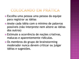  Escolha uma pessoa uma pessoa da equipe
para registrar as idéias
 Anote cada idéia com o mínimo de palavras
possíveis (não interprete nem altere as idéias
dos outros)
 Estimule a ocorrência de noções criativas,
malucas e aparentemente ridículas.
 Os membros do grupo de brainstorming
moderador nunca devem criticar ou julgar
idéias e sugestões.
 