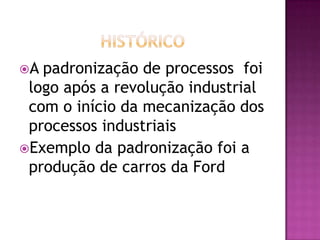 A padronização de processos foi
logo após a revolução industrial
com o início da mecanização dos
processos industriais
Exemplo da padronização foi a
produção de carros da Ford
 