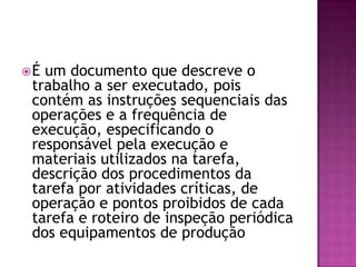 É um documento que descreve o
trabalho a ser executado, pois
contém as instruções sequenciais das
operações e a frequência de
execução, especificando o
responsável pela execução e
materiais utilizados na tarefa,
descrição dos procedimentos da
tarefa por atividades críticas, de
operação e pontos proibidos de cada
tarefa e roteiro de inspeção periódica
dos equipamentos de produção
 