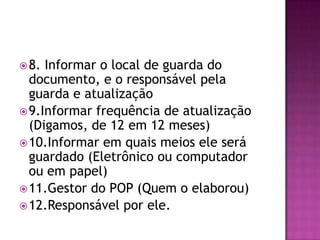 8. Informar o local de guarda do
documento, e o responsável pela
guarda e atualização
9.Informar frequência de atualização
(Digamos, de 12 em 12 meses)
10.Informar em quais meios ele será
guardado (Eletrônico ou computador
ou em papel)
11.Gestor do POP (Quem o elaborou)
12.Responsável por ele.
 