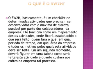  O 5W2H, basicamente, é um checklist de
determinadas atividades que precisam ser
desenvolvidas com o máximo de clareza
possível por parte dos colaboradores da
empresa. Ele funciona como um mapeamento
destas atividades, onde ficará estabelecido o
que será feito, quem fará o quê, em qual
período de tempo, em qual área da empresa
e todos os motivos pelos quais esta atividade
deve ser feita. Em um segundo momento,
deverá figurar em uma tabela como será
feita esta atividade e quanto custará aos
cofres da empresa tal processo.
 
