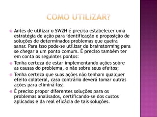  Antes de utilizar o 5W2H é preciso estabelecer uma
estratégia de ação para identificação e proposição de
soluções de determinados problemas que queira
sanar. Para isso pode-se utilizar de brainstorming para
se chegar a um ponto comum. É preciso também ter
em conta os seguintes pontos:
 Tenha certeza de estar implementando ações sobre
as causas do problema, e não sobre seus efeitos;
 Tenha certeza que suas ações não tenham qualquer
efeito colateral, caso contrário deverá tomar outras
ações para eliminá-los;
 É preciso propor diferentes soluções para os
problemas analisados, certificando-se dos custos
aplicados e da real eficácia de tais soluções.
 