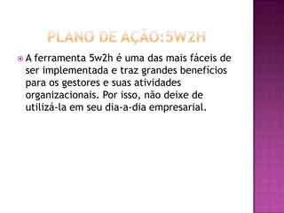  A ferramenta 5w2h é uma das mais fáceis de
ser implementada e traz grandes benefícios
para os gestores e suas atividades
organizacionais. Por isso, não deixe de
utilizá-la em seu dia-a-dia empresarial.
 