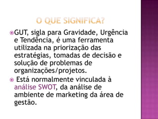 GUT, sigla para Gravidade, Urgência
e Tendência, é uma ferramenta
utilizada na priorização das
estratégias, tomadas de decisão e
solução de problemas de
organizações/projetos.
 Está normalmente vinculada à
análise SWOT, da análise de
ambiente de marketing da área de
gestão.
 