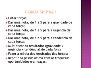  Listar forças;
 Dar uma nota, de 1 a 5 para a gravidade de
cada força;
 Dar uma nota, de 1 a 5 para a urgência de
cada força;
 Dar uma nota, de 1 a 5 para a tendência de
cada força;
 Multiplicar os resultados (gravidade x
urgência x tendência) de cada força;
 Fazer a média dos resultados das forças;
 Repetir os passos acima com as fraquezas,
oportunidades e ameaças.
 