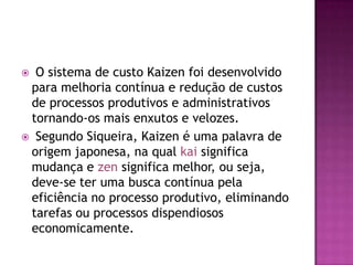  O sistema de custo Kaizen foi desenvolvido
para melhoria contínua e redução de custos
de processos produtivos e administrativos
tornando-os mais enxutos e velozes.
 Segundo Siqueira, Kaizen é uma palavra de
origem japonesa, na qual kai significa
mudança e zen significa melhor, ou seja,
deve-se ter uma busca contínua pela
eficiência no processo produtivo, eliminando
tarefas ou processos dispendiosos
economicamente.
 
