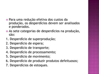  Para uma redução efetiva dos custos da
produção, os desperdícios devem ser analisados
e ponderados.
 As sete categorias de desperdícios na produção,
são:
1. Desperdício de superprodução;
2. Desperdício de espera;
3. Desperdício de transporte;
4. Desperdício de processamento;
5. Desperdício de movimento;
6. Desperdício de produzir produtos defeituosos;
7. Desperdícios de estoques.
 