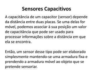 Sensores Capacitivos 
A capacitância de um capacitor (sensor) depende 
da distância entre duas placas. Se uma delas for 
móvel, podemos associar à sua posição um valor 
de capacitância que pode ser usado para 
processar informações sobre a distância em que 
ela se encontra. 
Então, um sensor desse tipo pode ser elaborado 
simplesmente mantendo-se uma armadura fixa e 
prendendo a armadura móvel ao objeto que se 
pretende sensoriar. 
 