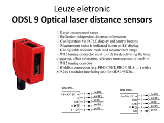 Leuze eletronic 
ODSL 9 Optical laser distance sensors 
Large measurement range 
Reflection-independent distance information 
Configuration via PC/LC display and control buttons 
Measurement value is indicated in mm on LC display 
Configurable measure mode and measurement range 
M12 turning connector input (pin 2) for deactivating the laser, 
triggering, offset correction, reference measurement or teach-in 
M12 turning conector 
Fieldbus connection (e.g. PROFINET, PROFIBUS, …) with a 
MA2xx i modular interfacing unit for ODSL 9/D26… 
 