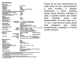 Pulsos de luz com comprimento de 
onda menor do que 1,4μm penetram 
o olho humano e atingem 
diretamente a retina, podendo 
causar danos térmicos imediatos à 
visão. A grande maioria dos diodos 
laser pulsados opera com 
comprimentos de onda entre 0,8 e 
1,1 μm, o que torna os pulsos ainda 
mais perigosos pois nestes 
comprimentos a radiação é invisível 
ao olho humano. 
 